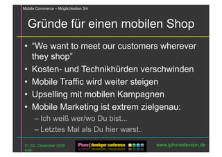 Mobile Commerce – Möglichkeiten 3/4



  Gründe für einen mobilen Shop
•  “We want to meet our customers wherever
   they shop”
•  Kosten- und Technikhürden verschwinden
•  Mobile Traffic wird weiter steigen
•  Upselling mit mobilen Kampagnen
•  Mobile Marketing ist extrem zielgenau:
      – Ich weiß wer/wo Du bist...
      – Letztes Mal als Du hier warst...
 01./02. Dezember 2009                     www.iphonedevcon.de
 Köln
 