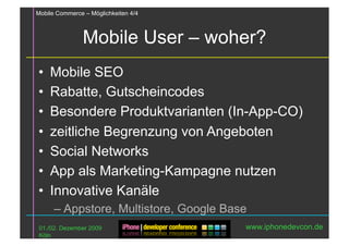 Mobile Commerce – Möglichkeiten 4/4



                Mobile User – woher?
•  Mobile SEO
•  Rabatte, Gutscheincodes
•  Besondere Produktvarianten (In-App-CO)
•  zeitliche Begrenzung von Angeboten
•  Social Networks
•  App als Marketing-Kampagne nutzen
•  Innovative Kanäle
      – Appstore, Multistore, Google Base
 01./02. Dezember 2009                  www.iphonedevcon.de
 Köln
 