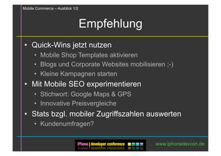 Mobile Commerce – Ausblick 1/2



                                 Empfehlung
•  Quick-Wins jetzt nutzen
      •  Mobile Shop Templates aktivieren
      •  Blogs und Corporate Websites mobilisieren ;-)
      •  Kleine Kampagnen starten
•  Mit Mobile SEO experimentieren
      •  Stichwort: Google Maps & GPS
      •  Innovative Preisvergleiche
•  Stats bzgl. mobiler Zugriffszahlen auswerten
      •  Kundenumfragen?

                                               www.iphonedevcon.de
 