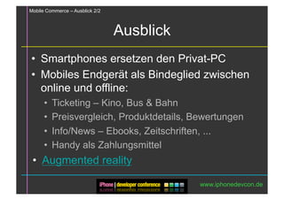 Mobile Commerce – Ausblick 2/2



                                 Ausblick
•  Smartphones ersetzen den Privat-PC
•  Mobiles Endgerät als Bindeglied zwischen
   online und offline:
      •  Ticketing – Kino, Bus & Bahn
      •  Preisvergleich, Produktdetails, Bewertungen
      •  Info/News – Ebooks, Zeitschriften, ...
      •  Handy als Zahlungsmittel
 •  Augmented reality

                                            www.iphonedevcon.de
 