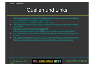 Mobile Commerce



                      Quellen und Links
•    http://www.shopbetreiber-blog.de/2009/06/05/mobile-commerce-online-shopping-mit-handy/
•    http://www.redorbit.com/news/technology/1733580/
     mobile_commerce_in_us_playing_catch_up_with_asia
•    http://www.shopbetreiber-blog.de/2009/07/16/mobile-shopping-welche-geschaeftsmodelle-
     funktionieren/
•    http://www.youtube.com/watch?v=2wRBj4ZVdNs
•    http://www.demandware.com/Mobile%20Commerce/mobile_commerce,default,pg.html
•    http://www.mobilecommercedaily.com/yahoo-shopping-launches-mobile-commerce-app-for-
     iphone/
•    http://www.smashingmagazine.com/2009/09/27/showcase-of-designs-optimized-for-iphone/
•    http://www.vonunterwegsgesendet.de/wordcamp-09-mobile-websites-mobile-blogs/




01./02. Dezember 2009                                                     www.iphonedevcon.de
Köln
 