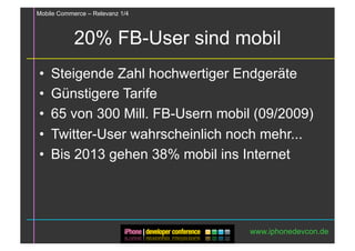Mobile Commerce – Relevanz 1/4



            20% FB-User sind mobil
•  Steigende Zahl hochwertiger Endgeräte
•  Günstigere Tarife
•  65 von 300 Mill. FB-Usern mobil (09/2009)
•  Twitter-User wahrscheinlich noch mehr...
•  Bis 2013 gehen 38% mobil ins Internet




                                 www.iphonedevcon.de
 