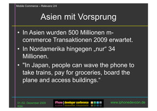 Mobile Commerce – Relevanz 2/4



                 Asien mit Vorsprung
•  In Asien wurden 500 Millionen m-
   commerce Transaktionen 2009 erwartet.
•  In Nordamerika hingegen „nur“ 34
   Millionen.
•  "In Japan, people can wave the phone to
   take trains, pay for groceries, board the
   plane and access buildings.“


01./02. Dezember 2009              www.iphonedevcon.de
Köln
 