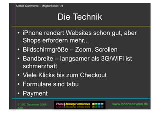 Mobile Commerce – Möglichkeiten 1/4



                              Die Technik
•  iPhone rendert Websites schon gut, aber
   Shops erfordern mehr...
•  Bildschirmgröße – Zoom, Scrollen
•  Bandbreite – langsamer als 3G/WiFi ist
   schmerzhaft
•  Viele Klicks bis zum Checkout
•  Formulare sind tabu
•  Payment
 01./02. Dezember 2009                      www.iphonedevcon.de
 Köln
 