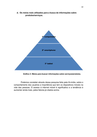 10
d. Os meios mais utilizados para a busca de informações sobre
produtos/serviços.
Gráfico 3: Meios para buscar informações sobre serviços/produtos.
Podemos constatar através dessa pesquisa feita pela Hi-mídia, sobre o
comportamento dos usuários a importância que tem os dispositivos móveis na
vida das pessoas. O acesso à internet móvel é significativo e a tendência é
aumentar ainda mais, pelos fatores já citados acima.
1º computador
2º smartphone
3º tablet
 