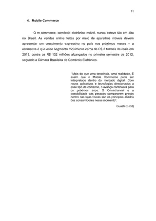 11
4. Mobile Commerce
O m-commerce, comércio eletrônico móvel, nunca esteve tão em alta
no Brasil. As vendas online feitas por meio de aparelhos móveis devem
apresentar um crescimento expressivo no país nos próximos meses – a
estimativa é que esse segmento movimente cerca de R$ 2 bilhões de reais em
2013, contra os R$ 132 milhões alcançados no primeiro semestre de 2012,
segundo a Câmara Brasileira de Comércio Eletrônico.
“Mais do que uma tendência, uma realidade. É
assim que o Mobile Commerce pode ser
interpretado dentro do mercado digital. Com
novos aplicativos e tecnologias direcionados a
esse tipo de comércio, o avanço continuará para
os próximos anos. O Omnichannel e a
possibilidade das pessoas compararem preços
dentro das lojas físicas são os principais aliados
dos consumidores nesse momento”.
Guasti (E-Bit)
 