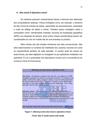 13
6. Site móvel X Aplicativo móvel
Os celulares possuem características físicas e técnicas bem diferentes
dos computadores desktops. Possui limitações como, por exemplo: o tamanho
de tela; forma de entrada de dados; capacidade de processamento; velocidade
e custo de tráfego de dados e outras. Também possui vantagens sobre o
computador como: interatividade imediata; recursos de localização geográfica
(GPS); uso integrado da câmera, entre outros. Essas características devem ser
consideradas ao criar um mobile site de uma empresa ou produto.
Sites móveis não são simples miniaturas dos sites convencionais. São
sites desenvolvidos no contexto da mobilidade dos usuários; levando em conta
as características também de cada aparelho. O usuário pode ter acesso de
duas formas: por sites digitados no navegador ou por aplicativos instalados nos
aparelhos. É unir a praticidade dos dispositivos móveis com a conveniência do
comércio online (E-Commerce).
Figura 1: diferença entre site móvel e aplicativo móvel.
Fonte: Site TI inside online web inside
 