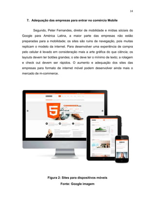 14
7. Adequação das empresas para entrar no comércio Mobile
Segundo, Peter Fernandes, diretor de mobilidade e mídias sóciais do
Google para América Latina, a maior parte das empresas não estão
preparadas para a mobilidade; os sites são ruins de navegação, pois muitas
replicam o modelo da internet. Para desenvolver uma experiência de compra
pelo celular é levado em consideração mais a arte gráfica do que ciência; os
layouts devem ter botões grandes; o site deve ter o mínimo de texto; a rolagem
e check out devem ser rápidos. O aumento e adequação dos sites das
empresas para formato de internet móvel podem desenvolver ainda mais o
mercado de m-commerce.
Figura 2: Sites para dispositivos móveis
Fonte: Google imagem
 