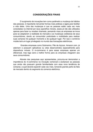 15
CONSIDERAÇÕES FINAIS
O surgimento de inovações tem como parâmetro a mudança de hábitos
das pessoas; é importante reinventar formas mais práticas e ágeis para facilitar
a vida delas. Uma das mudanças é que as pessoas estão cada vez mais
conectadas na internet por seus aparelhos móveis, esses já não são utilizados
apenas para fazer ou receber chamada, pensando nisso as empresas se inova
para se adaptarem a realidade do mercado e as mudanças cotidianas de seus
consumidores; dando ao consumidor praticidade e mobilidade para realizar
suas compras há qualquer momento e de qualquer lugar. Por isso o comércio
mobile terá um lugar privilegiado no mundo das transações eletrônicas.
Grandes empresas como Submarino, Pão de Açúcar, Amazon.com, já
aderiram e possuem aplicativos ou sites desenvolvidos especialmente para
dispositivos móveis. O m-commerce é para essas empresas apenas um
diferencial, mas logo será a melhor forma para as empresas chegarem aos
seus consumidores.
Através das pesquisas aqui apresentadas, procurou-se demonstrar a
importância do m-commerce na inovação comercial e esclarecer as pessoas
que ainda não possuem grande familiaridade com essa nova tendência de
compras; a qual deverá expandir cada vez mais, tomando grande parte da fatia
de mercado dentro do segmento do comercio eletrônico.
 