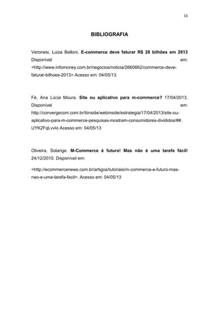 16
BIBLIOGRAFIA
Veronesi, Luiza Belloni. E-commerce deve faturar R$ 28 bilhões em 2013
Disponível em:
<http://www.infomoney.com.br/negocios/noticia/2660662/commerce-deve-
faturar-bilhoes-2013> Acesso em: 04/05/13.
Fé, Ana Lúcia Moura. Site ou aplicativo para m-commerce? 17/04/2013.
Disponível em:
http://convergecom.com.br/tiinside/webinside/estrategia/17/04/2013/site-ou-
aplicativo-para-m-commerce-pesquisas-mostram-consumidores-divididos/##.
UYK2FqLvvIo Acesso em: 04/05/13
Oliveira, Solange. M-Commerce é futuro! Mas não é uma tarefa fácil!
24/12/2010. Disponível em:
<http://ecommercenews.com.br/artigos/tutoriais/m-commerce-e-futuro-mas-
nao-e-uma-tarefa-facil>. Acesso em: 04/05/13
 