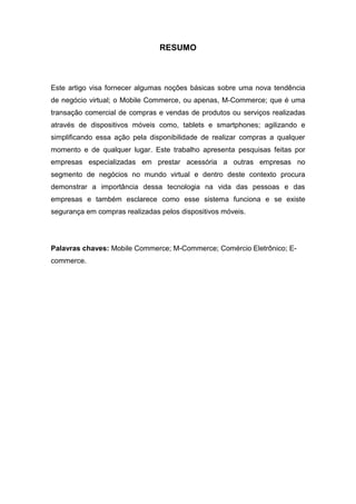 RESUMO
Este artigo visa fornecer algumas noções básicas sobre uma nova tendência
de negócio virtual; o Mobile Commerce, ou apenas, M-Commerce; que é uma
transação comercial de compras e vendas de produtos ou serviços realizadas
através de dispositivos móveis como, tablets e smartphones; agilizando e
simplificando essa ação pela disponibilidade de realizar compras a qualquer
momento e de qualquer lugar. Este trabalho apresenta pesquisas feitas por
empresas especializadas em prestar acessória a outras empresas no
segmento de negócios no mundo virtual e dentro deste contexto procura
demonstrar a importância dessa tecnologia na vida das pessoas e das
empresas e também esclarece como esse sistema funciona e se existe
segurança em compras realizadas pelos dispositivos móveis.
Palavras chaves: Mobile Commerce; M-Commerce; Comércio Eletrônico; E-
commerce.
 