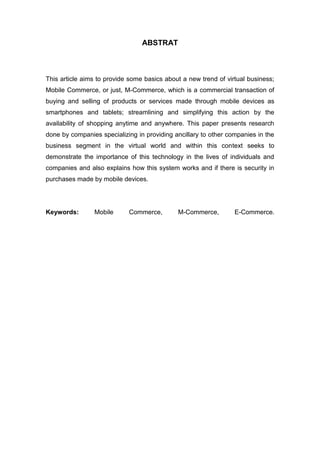 ABSTRAT
This article aims to provide some basics about a new trend of virtual business;
Mobile Commerce, or just, M-Commerce, which is a commercial transaction of
buying and selling of products or services made through mobile devices as
smartphones and tablets; streamlining and simplifying this action by the
availability of shopping anytime and anywhere. This paper presents research
done by companies specializing in providing ancillary to other companies in the
business segment in the virtual world and within this context seeks to
demonstrate the importance of this technology in the lives of individuals and
companies and also explains how this system works and if there is security in
purchases made by mobile devices.
Keywords: Mobile Commerce, M-Commerce, E-Commerce.
 