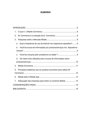 SUMÁRIO
INTRODUÇÃO ................................................................................................... 5
1. O que é o Mobile Commerce................................................................... 6
2. M- Commerce é a evolução do E- Commerce.......................................... 6
3. Pesquisas sobre o Mercado Mobile.......................................................... 8
a. Qual a frequência de uso da internet nos respectivos aparelhos?........ 8
b. Você faz busca de informações por produtos/serviços nos dispositivos
móveis? ....................................................................................................... 9
c. Você faz compras pelo smartphone ou tablet ? .................................... 9
d. Os meios mais utilizados para a busca de informações sobre
produtos/serviços....................................................................................... 10
4. Mobile Commerce .................................................................................. 11
5. Principais problemas que os usuários encontram para utilizar M-
Commerce .................................................................................................... 12
6. Mobile sites X Mobile App ...................................................................... 13
7. Adequação das empresas para entrar no comércio Mobile ................... 14
CONSIDERAÇÕES FINAIS ............................................................................. 15
BIBLIOGRAFIA ................................................................................................ 16
 