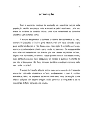 5
INTRODUÇÃO
Com o aumento continuo de aquisição de aparelhos móveis pela
população, devido aos preços mais acessíveis e pelo investimento cada vez
maior no sistema de conexão móvel, uma nova modalidade de comércio
eletrônico vem tomando forma.
A maioria das pessoas já conhece o sistema de e-commerce, ou seja,
compra de produtos e serviços pela internet; mais um novo conceito surgiu
para facilitar ainda mais a vida das pessoas neste setor é o mobile-commerce,
compras por dispositivos móveis, como celular por exemplo. As pessoas estão
cada dia mais conectadas com internet por vias desses dispositivos móveis,
seja na rua, no trabalho, no ônibus. Todos querem acessar suas redes sociais;
suas contas bancárias; fazer pesquisas; ter notícias a qualquer momento do
seu dia, então porque não fazer compras também a qualquer momento pelo
seu celular ou tablet?
O presente trabalho aborda sobre esse novo conceito de transação
comercial utilizando dispositivos móveis, esclarecendo o que é mobile-
commerce; como as empresas estão utilizando essa nova tecnologia; como
efetuar compras sem esperar chegar a casa para usar o computador e se há
segurança de fazer compras pelo celular.
 