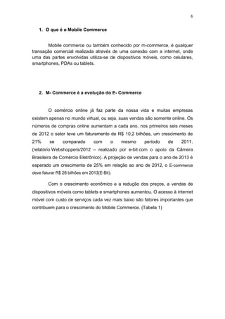 6
1. O que é o Mobile Commerce
Mobile commerce ou também conhecido por m-commerce, é qualquer
transação comercial realizada através de uma conexão com a internet, onde
uma das partes envolvidas utiliza-se de dispositivos móveis, como celulares,
smartphones, PDAs ou tablets.
2. M- Commerce é a evolução do E- Commerce
O comércio online já faz parte da nossa vida e muitas empresas
existem apenas no mundo virtual, ou seja, suas vendas são somente online. Os
números de compras online aumentam a cada ano, nos primeiros seis meses
de 2012 o setor teve um faturamento de R$ 10,2 bilhões, um crescimento de
21% se comparado com o mesmo período de 2011.
(relatório Webshoppers/2012 – realizado por e-bit com o apoio da Câmera
Brasileira de Comércio Eletrônico). A projeção de vendas para o ano de 2013 é
esperado um crescimento de 25% em relação ao ano de 2012, o E-commerce
deve faturar R$ 28 bilhões em 2013(E-Bit).
Com o crescimento econômico e a redução dos preços, a vendas de
dispositivos móveis como tablets e smartphones aumentou. O acesso à internet
móvel com custo de serviços cada vez mais baixo são fatores importantes que
contribuem para o crescimento do Mobile Commerce. (Tabela 1)
 