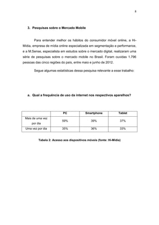 8
3. Pesquisas sobre o Mercado Mobile
Para entender melhor os hábitos do consumidor móvel online, a Hi-
Mídia, empresa de mídia online especializada em segmentação e performance,
e a M.Sense, especialista em estudos sobre o mercado digital, realizaram uma
série de pesquisas sobre o mercado mobile no Brasil. Foram ouvidas 1.796
pessoas das cinco regiões do país, entre maio e junho de 2012.
Segue algumas estatísticas dessa pesquisa relevante a esse trabalho:
a. Qual a frequência de uso da internet nos respectivos aparelhos?
PC Smartphone Tablet
Mais de uma vez
por dia
59% 39% 37%
Uma vez por dia 35% 36% 33%
Tabela 2: Acesso aos dispositivos móveis (fonte: Hi-Midia)
 