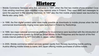 History
• Mobile Commerce Services were first delivered in 1997, when the first two mobile-phone enabled Coca
Cola vending machines were installed in the Helsinki area in Finland. They used SMS text messages to
send the payment to the vending machines. In 1997 also the first mobile phone based was launched by
Merita also using SMS.
• In 1998, the first digital content sales were made possible as downloads to mobile phones when the first
commercial downloadable ringing tones were launched in Finland by Radionlinja.
• In 1999, two major national commercial platforms for m-commerce were launched with the introduction of
a national m-payments system by Smart as Smart Money in the Philippines and the launch of the first
mobile internet platform by NTT DoCoMo in Japan, called i-Mode.
• In 2000, Mobile commerce related services spread rapidly from Norway launching mobile parking,
Austria offering mobile tickets to trains, and Japan offering mobile purchases of airline tickets.

GVPCE(A)

14

 