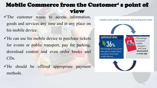 Mobile Commerce from the Customer‘ s point of
view
The customer wants to access information,
goods and services any time and in any place on

his mobile device.
He can use his mobile device to purchase tickets
for events or public transport, pay for parking,

download content and even order books and
CDs.
He should be offered appropriate payment
methods.
15

 