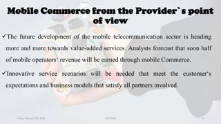 Mobile Commerce from the Provider`s point
of view
The future development of the mobile telecommunication sector is heading
more and more towards value-added services. Analysts forecast that soon half
of mobile operators‘ revenue will be earned through mobile Commerce.

Innovative service scenarios will be needed that meet the customer‘s
expectations and business models that satisfy all partners involved.

Friday, February 07, 2014

GVPCE(A)

16

 