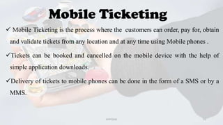 Mobile Ticketing
 Mobile Ticketing is the process where the customers can order, pay for, obtain
and validate tickets from any location and at any time using Mobile phones .
Tickets can be booked and cancelled on the mobile device with the help of
simple application downloads.
Delivery of tickets to mobile phones can be done in the form of a SMS or by a
MMS.

GVPCE(A)

21

 