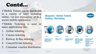 Contd...
Mobile Tickets can be purchased
in a variety of ways including
online, via text messaging or in a
secure mobile application.
Mobile Ticketing is used in
many applications like:
1. Airline ticketing
2. Cinema ticketing
3. Railway & Bus ticketing
4. Concert/Event ticketing
5. Consumer voucher distribution
Friday, February 07, 2014

GVPCE(A)

22

 