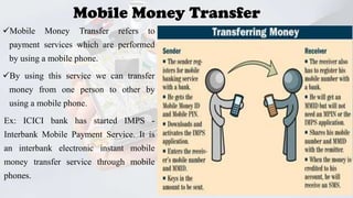 Mobile Money Transfer
Mobile

Money

Transfer

refers

to

payment services which are performed
by using a mobile phone.
By using this service we can transfer

money from one person to other by
using a mobile phone.
Ex: ICICI bank has started IMPS -

Interbank Mobile Payment Service. It is
an interbank electronic instant mobile
money transfer service through mobile
phones.
GVPCE(A)

23

 