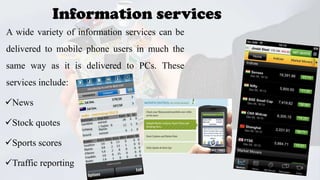 Information services
A wide variety of information services can be
delivered to mobile phone users in much the
same way as it is delivered to PCs. These
services include:
News
Stock quotes
Sports scores

Traffic reporting
25

 