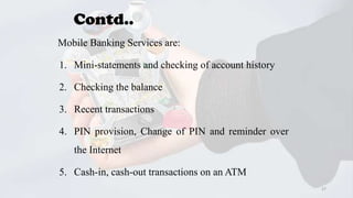 Contd..
Mobile Banking Services are:
1. Mini-statements and checking of account history
2. Checking the balance
3. Recent transactions
4. PIN provision, Change of PIN and reminder over
the Internet
5. Cash-in, cash-out transactions on an ATM
27

 