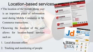 Location-based services
The location of the mobile phone user
is an important piece of information

used during Mobile Commerce or MCommerce transactions.
Knowing the location of the user
allows for location-based services
such as:

1. Local discount offers
2. Tracking and monitoring of people

28

 
