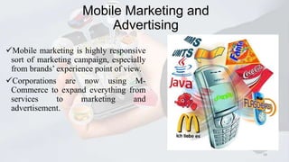 Mobile Marketing and
Advertising
Mobile marketing is highly responsive
sort of marketing campaign, especially
from brands’ experience point of view.
Corporations are now using MCommerce to expand everything from
services
to
marketing
and
advertisement.

29

 