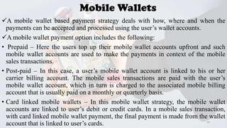 Mobile Wallets
A mobile wallet based payment strategy deals with how, where and when the
payments can be accepted and processed using the user’s wallet accounts.
A mobile wallet payment option includes the following:
• Prepaid – Here the users top up their mobile wallet accounts upfront and such
mobile wallet accounts are used to make the payments in context of the mobile
sales transactions.
• Post-paid – In this case, a user’s mobile wallet account is linked to his or her
carrier billing account. The mobile sales transactions are paid with the user’s
mobile wallet account, which in turn is charged to the associated mobile billing
account that is usually paid on a monthly or quarterly basis.
• Card linked mobile wallets – In this mobile wallet strategy, the mobile wallet
accounts are linked to user’s debit or credit cards. In a mobile sales transaction,
with card linked mobile wallet payment, the final payment is made from the wallet
34
account that is linked to user’s cards.

 