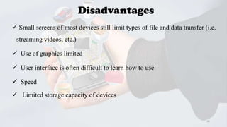 Disadvantages
 Small screens of most devices still limit types of file and data transfer (i.e.
streaming videos, etc.)
 Use of graphics limited
 User interface is often difficult to learn how to use
 Speed
 Limited storage capacity of devices

36

 