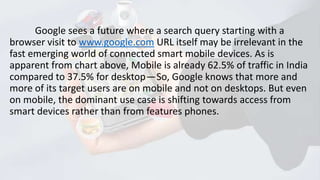 Google sees a future where a search query starting with a
browser visit to www.google.com URL itself may be irrelevant in the
fast emerging world of connected smart mobile devices. As is
apparent from chart above, Mobile is already 62.5% of traffic in India
compared to 37.5% for desktop — So, Google knows that more and
more of its target users are on mobile and not on desktops. But even
on mobile, the dominant use case is shifting towards access from
smart devices rather than from features phones.

 