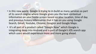 • In this new world, Google is trying to in-build as many services as part
of its search engine where Google gives you the best contextual
information on your home screen based on your location, time of day
and previous history information that it has on you using Google
Search, Gmail, Youtube, Chrome, Google+ and Google Maps.
• It’s all part of a product called “Google Now” which Google is
integrating deep into Android and is part of Google’s iOS search app
which users would experience more and more going ahead.

 