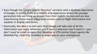 • Even though the Google search “Reunion” ad starts with a desktop experience
of Google, it quickly shifts to a mobile only experience where the younger
generation kids are firing up Google from their mobile devices and are also
experiencing these newer integrated services such as flight information and
weather in display card forms.
• Eventually, the idea is to tell users that Google will take care of all the
information you need, whenever you’ll want it wherever you’ll want it — you
don’t need to install or open that Weather or OTA (online travel agents like
MakeMyTrip, ClearTrip, Goibibo) or maps app on your smartphone.

 