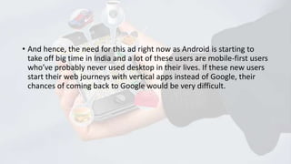 • And hence, the need for this ad right now as Android is starting to
take off big time in India and a lot of these users are mobile-first users
who’ve probably never used desktop in their lives. If these new users
start their web journeys with vertical apps instead of Google, their
chances of coming back to Google would be very difficult.

 