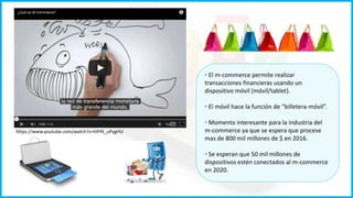 https://www.youtube.com/watch?v=h9YK_uPygHU 
• El m-commerce permite realizar 
transacciones financieras usando un 
dispositivo móvil (móvil/tablet). 
• El móvil hace la función de “billetera-móvil”. 
• Momento interesante para la industria del 
m-commerce ya que se espera que procese 
mas de 800 mil millones de $ en 2016. 
• Se esperan que 50 mil millones de 
dispositivos estén conectados al m-commerce 
en 2020. 
 