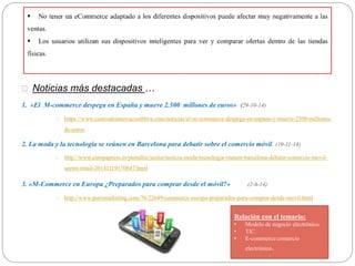 Noticias más destacadas …
1. «El M-commerce despega en España y mueve 2.500 millones de euros» (29-10-14)
https://www.centrodeinnovacionbbva.com/noticias/el-m-commerce-despega-en-espana-y-mueve-2500-millones-
de-euros
2. La moda y la tecnología se reúnen en Barcelona para debatir sobre el comercio móvil (19-11-14)
http://www.europapress.es/portaltic/sector/noticia-moda-tecnologia-reunen-barcelona-debatir-comercio-movil-
sector-retail-20141119170847.html
3. «M-Commerce en Europa ¿Preparados para comprar desde el móvil?» (2-6-14)
http://www.puromarketing.com/76/22649/commerce-europa-preparados-para-comprar-desde-movil.html
Relación con el temario:
• Modelo de negocio electrónico.
• TIC.
• E-commerce:comercio
electrónico.
 