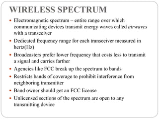 WIRELESS SPECTRUM
 Electromagnetic spectrum – entire range over which
communicating devices transmit energy waves called airwaves
with a transceiver
 Dedicated frequency range for each transceiver measured in
hertz(Hz)
 Broadcasters prefer lower frequency that costs less to transmit
a signal and carries farther
 Agencies like FCC break up the spectrum to bands
 Restricts bands of coverage to prohibit interference from
neighboring transmitter
 Band owner should get an FCC license
 Unlicensed sections of the spectrum are open to any
transmitting device
 