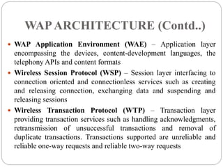  WAP Application Environment (WAE) – Application layer
encompassing the devices, content-development languages, the
telephony APIs and content formats
 Wireless Session Protocol (WSP) – Session layer interfacing to
connection oriented and connectionless services such as creating
and releasing connection, exchanging data and suspending and
releasing sessions
 Wireless Transaction Protocol (WTP) – Transaction layer
providing transaction services such as handling acknowledgments,
retransmission of unsuccessful transactions and removal of
duplicate transactions. Transactions supported are unreliable and
reliable one-way requests and reliable two-way requests
WAPARCHITECTURE (Contd..)
 