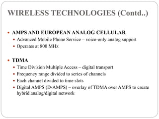  AMPS AND EUROPEAN ANALOG CELLULAR
 Advanced Mobile Phone Service – voice-only analog support
 Operates at 800 MHz
 TDMA
 Time Division Multiple Access – digital transport
 Frequency range divided to series of channels
 Each channel divided to time slots
 Digital AMPS (D-AMPS) – overlay of TDMA over AMPS to create
hybrid analog/digital network
WIRELESS TECHNOLOGIES (Contd..)
 
