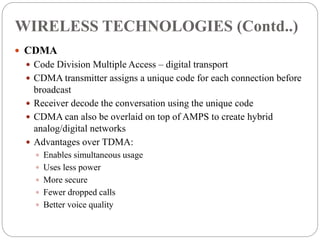  CDMA
 Code Division Multiple Access – digital transport
 CDMA transmitter assigns a unique code for each connection before
broadcast
 Receiver decode the conversation using the unique code
 CDMA can also be overlaid on top of AMPS to create hybrid
analog/digital networks
 Advantages over TDMA:
 Enables simultaneous usage
 Uses less power
 More secure
 Fewer dropped calls
 Better voice quality
WIRELESS TECHNOLOGIES (Contd..)
 