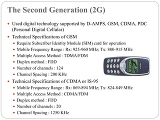 The Second Generation (2G)
 Used digital technology supported by D-AMPS, GSM, CDMA, PDC
(Personal Digital Cellular)
 Technical Specifications of GSM
 Require Subscriber Identity Module (SIM) card for operation
 Mobile Frequency Range : Rx: 925-960 MHz; Tx: 880-915 MHz
 Multiple Access Method : TDMA/FDM
 Duplex method : FDD
 Number of channels : 124
 Channel Spacing : 200 KHz
 Technical Specifications of CDMA or IS-95
 Mobile Frequency Range : Rx: 869-894 MHz; Tx: 824-849 MHz
 Multiple Access Method : CDMA/FDM
 Duplex method : FDD
 Number of channels : 20
 Channel Spacing : 1250 KHz
 