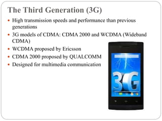 The Third Generation (3G)
 High transmission speeds and performance than previous
generations
 3G models of CDMA: CDMA 2000 and WCDMA (Wideband
CDMA)
 WCDMA proposed by Ericsson
 CDMA 2000 proposed by QUALCOMM
 Designed for multimedia communication
 