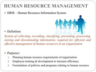HUMAN RESOURCE MANAGEMENT
 HRIS – Human Resource Information System
 Definition:
System of collecting, recording, classifying, presenting, processing,
storing and disseminating information, required for efficient and
effective management of human resources in an organization
 Purposes:
1. Planning human resource requirements of organization
2. Employee training & development to increase efficiency
3. Formulation of policies and programs relating to human resource
 