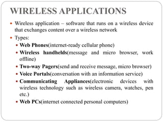 WIRELESS APPLICATIONS
 Wireless application – software that runs on a wireless device
that exchanges content over a wireless network
 Types:
 Web Phones(internet-ready cellular phone)
 Wireless handhelds(message and micro browser, work
offline)
 Two-way Pagers(send and receive message, micro browser)
 Voice Portals(conversation with an information service)
 Communicating Appliances(electronic devices with
wireless technology such as wireless camera, watches, pen
etc.)
 Web PCs(internet connected personal computers)
 