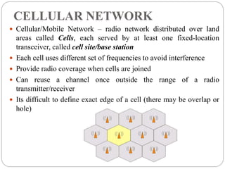 CELLULAR NETWORK
 Cellular/Mobile Network – radio network distributed over land
areas called Cells, each served by at least one fixed-location
transceiver, called cell site/base station
 Each cell uses different set of frequencies to avoid interference
 Provide radio coverage when cells are joined
 Can reuse a channel once outside the range of a radio
transmitter/receiver
 Its difficult to define exact edge of a cell (there may be overlap or
hole)
 