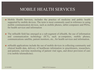 ◼ Mobile Health Services, includes the practice of medicine and public health
supported by mobile devices. The term is mos...