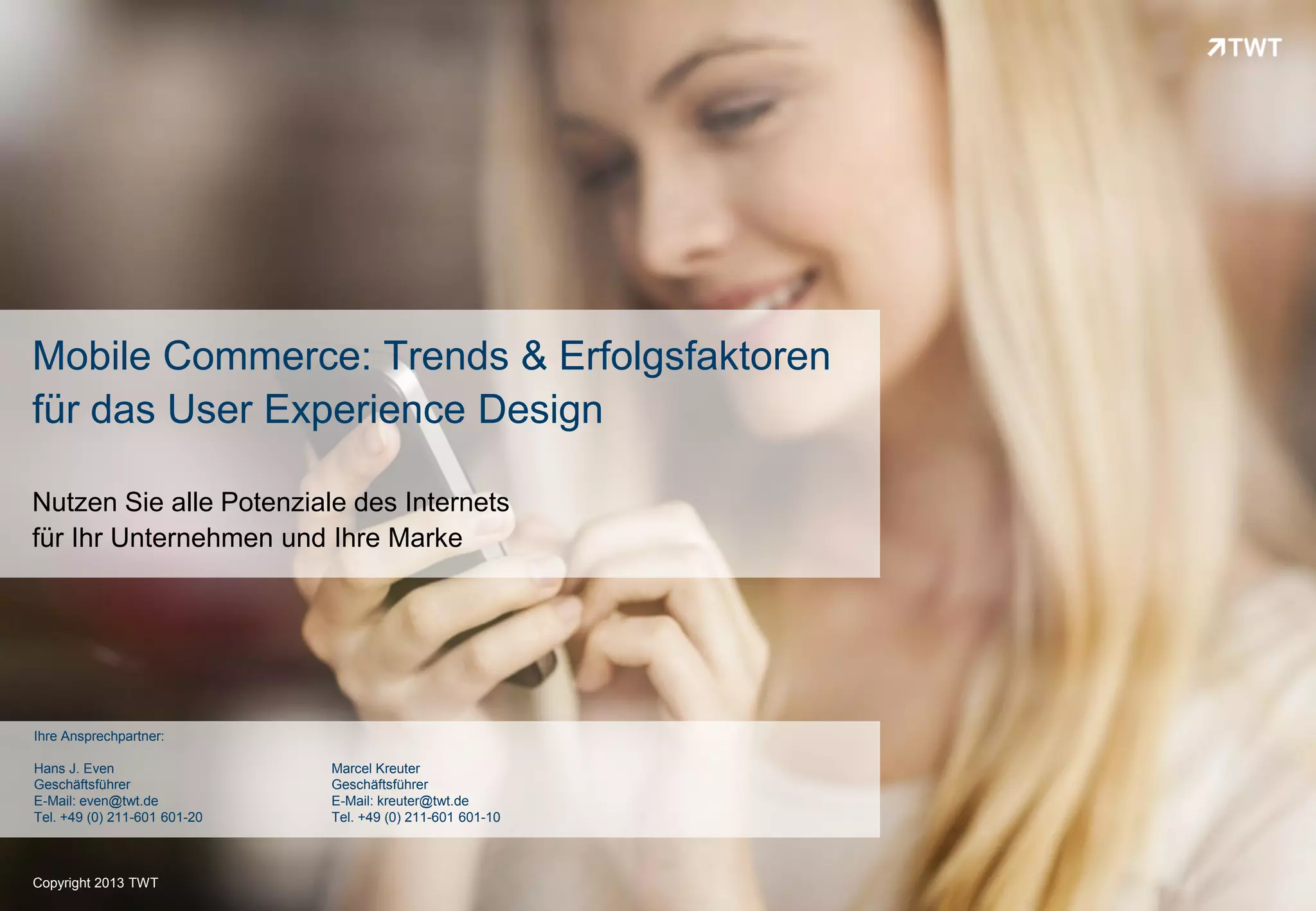 Mobile Commerce: Trends & Erfolgsfaktoren
für das User Experience Design

Nutzen Sie alle Potenziale des Internets
für Ihr Unternehmen und Ihre Marke




Ihre Ansprechpartner:

Hans J. Even                  Marcel Kreuter
Geschäftsführer               Geschäftsführer
E-Mail: even@twt.de           E-Mail: kreuter@twt.de
Tel. +49 (0) 211-601 601-20   Tel. +49 (0) 211-601 601-10



Copyright 2013 TWT
 