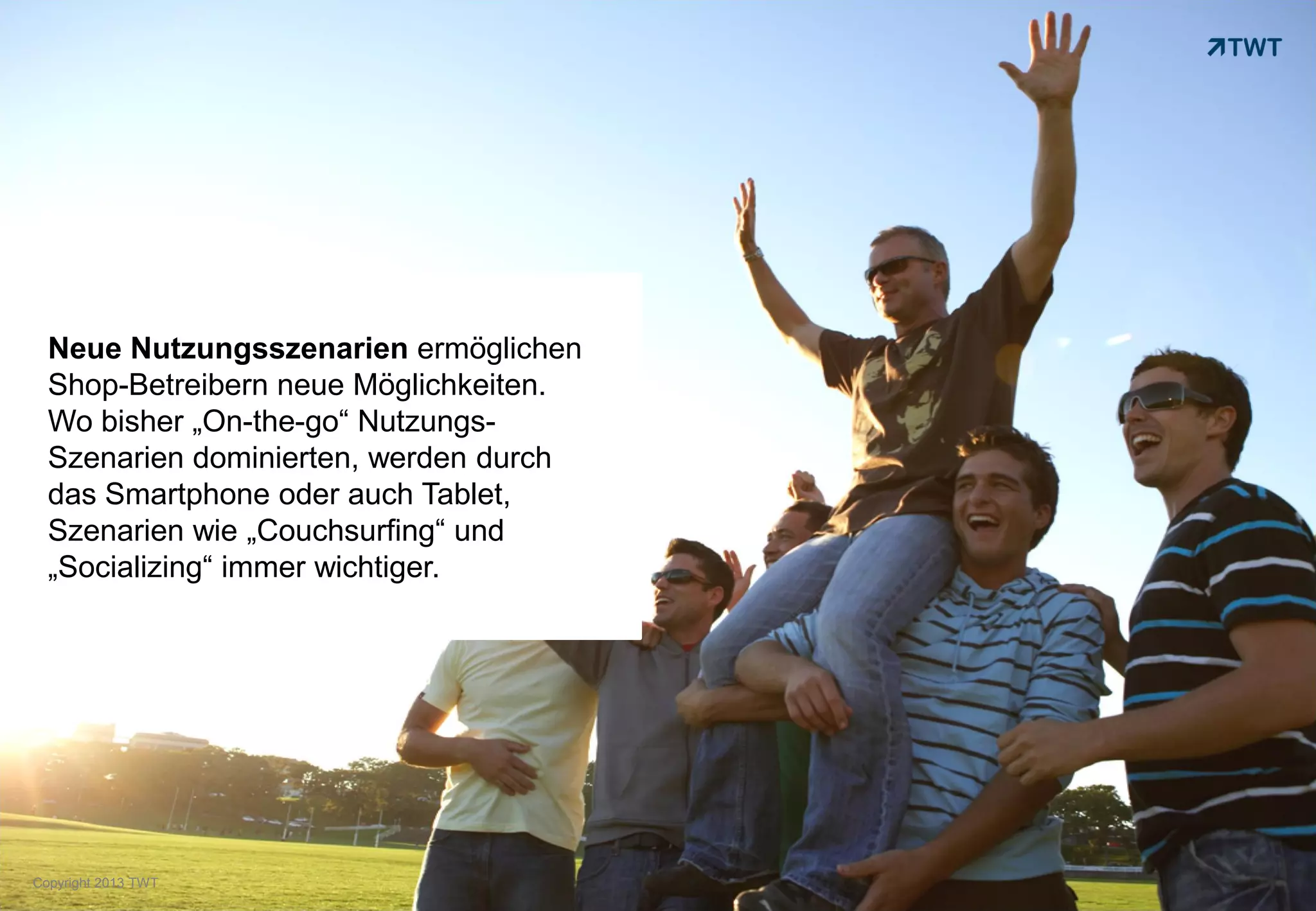 Neue Nutzungsszenarien ermöglichen
  Shop-Betreibern neue Möglichkeiten.
  Wo bisher „On-the-go“ Nutzungs-
  Szenarien dominierten, werden durch
  das Smartphone oder auch Tablet,
  Szenarien wie „Couchsurfing“ und
  „Socializing“ immer wichtiger.




Copyright 2013 TWT
 